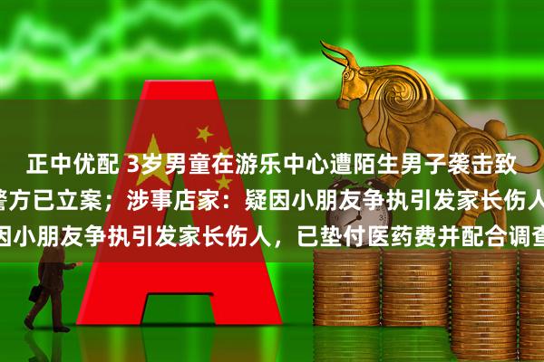 正中优配 3岁男童在游乐中心遭陌生男子袭击致下体受伤，缝合6针，警方已立案；涉事店家：疑因小朋友争执引发家长伤人，已垫付医药费并配合调查