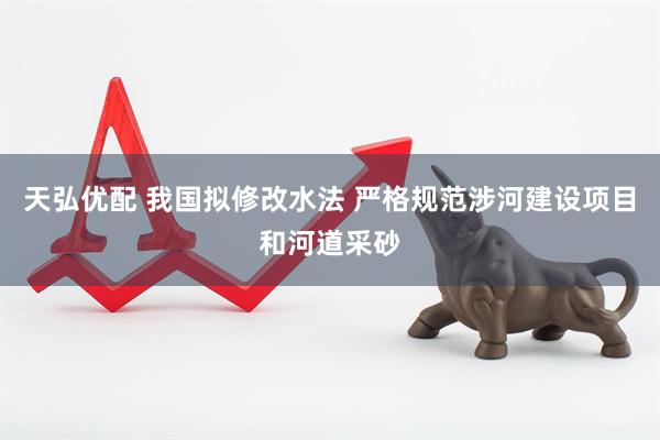 天弘优配 我国拟修改水法 严格规范涉河建设项目和河道采砂